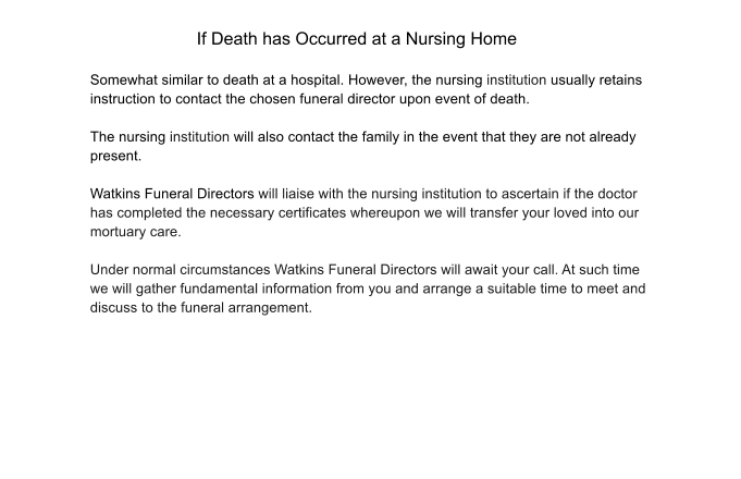 Somewhat similar to death at a hospital. However, the nursing institution usually retains instruction to contact the chosen funeral director upon event of death.  The nursing institution will also contact the family in the event that they are not already present.  Watkins Funeral Directors will liaise with the nursing institution to ascertain if the doctor has completed the necessary certificates whereupon we will transfer your loved into our mortuary care.   Under normal circumstances Watkins Funeral Directors will await your call. At such time we will gather fundamental information from you and arrange a suitable time to meet and discuss to the funeral arrangement.  If Death has Occurred at a Nursing Home